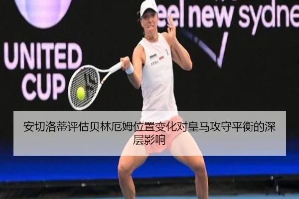 安切洛蒂评估贝林厄姆位置变化对皇马攻守平衡的深层影响